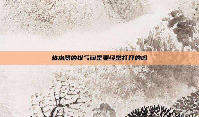 热水器的排气阀是要经常打开的吗