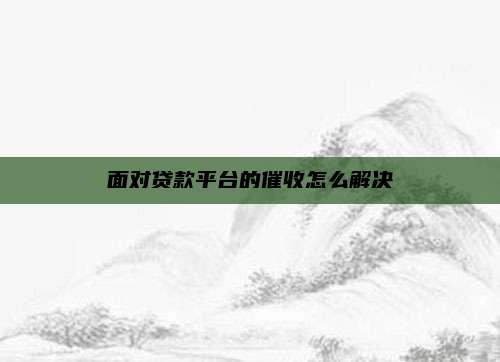 面对贷款平台的催收怎么解决