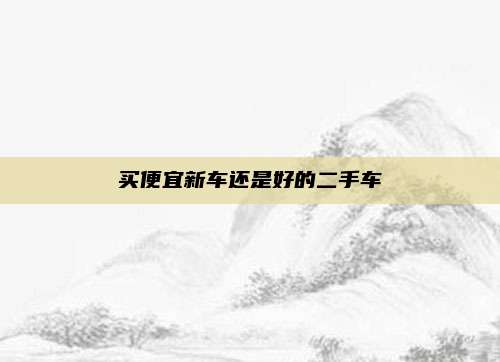 买便宜新车还是好的二手车