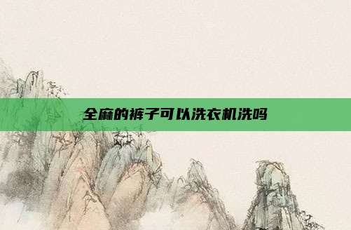 全麻的裤子可以洗衣机洗吗